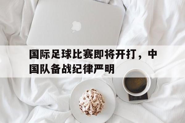 关于国际足球比赛即将开打,中国队备战纪律严明的信息 关于国际足球比赛即将开打,中国队备战纪律严明的信息
